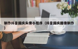 荣成制作抖音国庆头像小程序（抖音国庆图像制作）