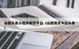 荣成山西头条小程序制作平台（山西视点今日头条）
